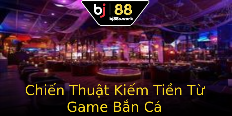 Chiến Thuật Kiếm Tiền Từ Game Bắn Cá